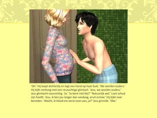 ‘Oh.’ Hij loopt dichterbij en legt een hand op haar buik. ‘We worden ouders.’
Hij kijkt omhoog met een reusachtige glimlach. ‘Jess, we worden ouders.’
Jess glimlacht voorzichtig. ‘Ja.’ ‘Je bent niet blij?’ ‘Natuurlijk wel.’ Liam schud
zijn hoofd. ‘Jess, ik ken jou langer dan vandaag, eruit ermee.’ Hij kijkt naar
beneden. ‘Wacht, ik kleed me eerst even aan, ja?’ Jess grinnikt. ‘Oke.’
 