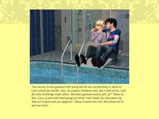 ‘Ten eerste, ik ben gewoon heel bang dat dit een verplichting is, denk ik.’
Liam schud zijn hoofd. ‘Jess, als jij geen kinderen wilt, dan is dat prima. Laat
die hele challenge maar zitten. We doen gewoon wat jij wilt, ja?’ ‘Maar jij
dan, Liam, jij wilt echt heel graag een kind.’ Liam haalt zijn schouders op.
‘Dat wil ik best voor jou opgeven.’ ‘Maar ik weet het niet. Misschien wil ik
wel een kind.’
 