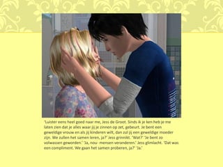 ‘Luister eens heel goed naar me, Jess de Groot. Sinds ik je ken heb je me
laten zien dat je alles waar jij je zinnen op zet, gebeurt. Je bent een
geweldige vrouw en als jij kinderen wilt, dan zul jij een geweldige moeder
zijn. We zullen het samen leren, ja?’ Jess grinnikt. ‘Wat?’ ‘Je bent zo
volwassen geworden.’ ‘Ja, nou- mensen veranderen.’ Jess glimlacht. ‘Dat was
een compliment. We gaan het samen proberen, ja?’ ‘Ja.’
 