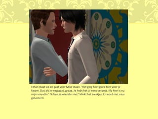 Ethan staat op en gaat voor Mike staan. ‘Het ging heel goed hier voor je
kwam. Dus als je weg gaat, graag. Je hebt het al eens verpest. Klo hier is nu
mijn vriendin.’ ‘Ik ben je vriendin niet.’ klinkt het zwakjes. Er word niet naar
geluisterd.
 