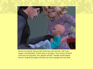 Na een uur paniek, stress en pijn, komt Jess naar hem toe. ‘Het is een
jongen.’ Liam glimlacht. Tranen staan in zijn ogen. ‘Hij is net jou, hij heeft
echt niets van mijn kant.’ Jess’ gezicht vertrekt. ‘Tweede ronde tweede
kansen.’ Ze geeft de jongen snel door aan Liam en grijpt naar haar buik.
 