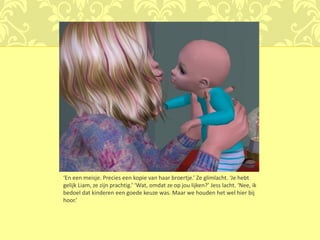 ‘En een meisje. Precies een kopie van haar broertje.’ Ze glimlacht. ‘Je hebt
gelijk Liam, ze zijn prachtig.’ ‘Wat, omdat ze op jou lijken?’ Jess lacht. ‘Nee, ik
bedoel dat kinderen een goede keuze was. Maar we houden het wel hier bij
hoor.’
 