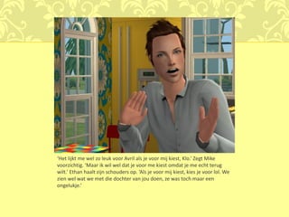 ‘Het lijkt me wel zo leuk voor Avril als je voor mij kiest, Klo.’ Zegt Mike
voorzichtig. ‘Maar ik wil wel dat je voor me kiest omdat je me echt terug
wilt.’ Ethan haalt zijn schouders op. ‘Als je voor mij kiest, kies je voor lol. We
zien wel wat we met die dochter van jou doen, ze was toch maar een
ongelukje.’
 