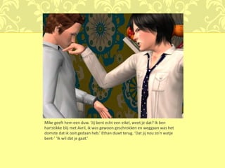 Mike geeft hem een duw. ‘Jij bent echt een eikel, weet je dat? Ik ben
hartstikke blij met Avril, ik was gewoon geschrokken en weggaan was het
domste dat ik ooit gedaan heb.’ Ethan duwt terug. ‘Dat jij nou zo’n watje
bent-’ ‘Ik wil dat je gaat.’
 
