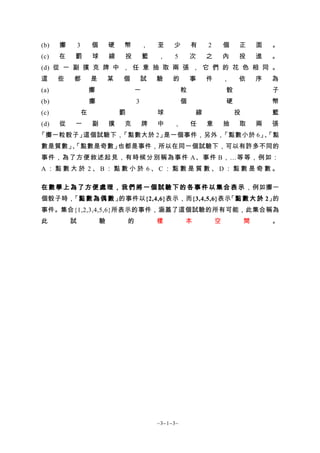 (b)   擲       3       個       硬   幣           ，   至    少        有   2       個   正       面   。
(c)   在   罰           球       線   投           籃   ，    5        次   之       內   投       進   。
(d) 從 一 副 撲 克 牌 中 ， 任 意 抽 取 兩 張 ， 它 們 的 花 色 相 同 。
這     些   都           是       某   個           試   驗    的        事   件       ，   依       序   為
(a)                   擲                   一                 粒               骰               子
(b)                   擲                   3                 個               硬               幣
(c)               在               罰               球             線               投           籃
(d)   從   一           副       撲   克           牌   中    ，        任   意       抽   取       兩   張
「擲一粒骰子」這個試驗下，「點數大於 2」是一個事件，另外，「點數小於 6」「點
                                      、
數是質數」「點數是奇數」
     、      也都是事件，所以在同一個試驗下，可以有許多不同的
事件，為了方便敘述起見，有時候分別稱為事件 A、事件 B，…等等，例如：
A：點數大於 2、B：點數小於 6、C：點數是質數、D：點數是奇數。

在 數 學 上 為 了 方 便 處 理 ， 我 們 將 一 個 試 驗 下 的 各 事 件 以 集 合 表 示 ，例如擲一
個骰子時，「點 數 為 偶 數 」的事件以{2,4,6}表示，而{3,4,5,6}表示「點 數 大 於 2」的
事件。集合{1,2,3,4,5,6}所表示的事件，涵蓋了這個試驗的所有可能，此集合稱為
此         試               驗           的           樣         本           空           間       。




                                                  ~3−1−3~
 
