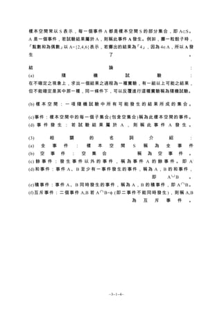 樣 本 空 間 常 以 S 表 示 ， 每 一 個 事 件 A 都 是 樣 本 空 間 S 的 部 分 集 合 ， 即 A⊂S 。
A 是一個事件，若試驗結果屬於 A，則稱此事件 A 發生。例如，擲一粒骰子時，
「點數和為偶數」 A={2,4,6}表示，若擲出的結果為
        以                   「4」，因為 4∈A，所以 A 發
生                                         了                                         。

結                                         論                                         ：
(a)           隨                   機                 試                   驗           ：
在不確定之現象上，求出一個結果之過程為一種實驗，有一組以上可能之結果，
但不能確定是其中那一種，同一條件下，可以反覆進行這種實驗稱為隨機試驗。

(b) 樣 本 空 間 ： 一 項 隨 機 試 驗 中 所 有 可 能 發 生 的 結 果 所 成 的 集 合 。

(c) 事 件 ： 樣 本 空 間 中 的 每 一 個 子 集 合 ( 包 含 空 集 合 ) 稱 為 此 樣 本 空 間 的 事 件 。
(d) 事 件 發 生 ： 若 試 驗 結 果 屬 於 A ， 則 稱 此 事 件 A 發 生 。

(3)       相       關           的           名         詞               介       紹       ：
(a)   全   事   件       ：       樣       本   空    間        S       稱       為   全   事   件
(b)   空   事   件   ：       空       集   合                     稱   為       空   事   件   。
(c) 餘 事 件 ： 發 生 事 件 以 外 的 事 件 ， 稱 為 事 件 A 的 餘 事 件 。 即 A /
(d) 和 事 件 ： 事 件 A 、 B 至 少 有 一 事 件 發 生 的 事 件 ， 稱 為 A ， B 的 和 事 件 ，
                                                 即      A∪B     。
(e) 積 事 件 ： 事 件 A 、 B 同 時 發 生 的 事 件 ， 稱 為 A ， B 的 積 事 件 ， 即 A ∩ B 。
(f) 互 斥 事 件 ： 二 個 事 件 A,B 若 A ∩ B=φ ( 即 二 事 件 不 能 同 時 發 生 ) ， 則 稱 A,B
                                                        為       互       斥   事   件   。




                                          ~3−1−4~
 