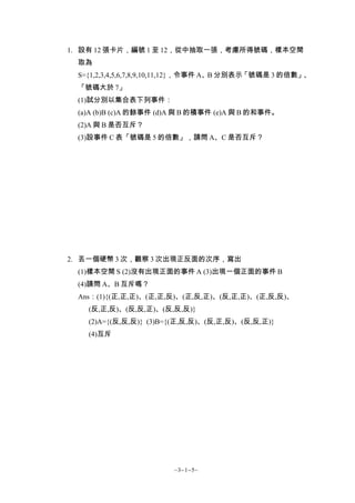1. 設有 12 張卡片，編號 1 至 12，從中抽取一張，考慮所得號碼，樣本空間
 取為
 S={1,2,3,4,5,6,7,8,9,10,11,12}，令事件 A、B 分別表示「號碼是 3 的倍數」、
 「號碼大於 7」
 (1)試分別以集合表下列事件：
 (a)A (b)B (c)A 的餘事件 (d)A 與 B 的積事件 (e)A 與 B 的和事件。
 (2)A 與 B 是否互斥？
 (3)設事件 C 表「號碼是 5 的倍數」，請問 A、C 是否互斥？




2. 丟一個硬幣 3 次，觀察 3 次出現正反面的次序，寫出
 (1)樣本空間 S (2)沒有出現正面的事件 A (3)出現一個正面的事件 B
 (4)請問 A、B 互斥嗎？
 Ans：(1){(正,正,正)、(正,正,反)、(正,反,正)、(反,正,正)、(正,反,反)、
   (反,正,反)、(反,反,正)、(反,反,反)}
   (2)A={(反,反,反)} (3)B={(正,反,反)、(反,正,反)、(反,反,正)}
   (4)互斥




                        ~3−1−5~
 
