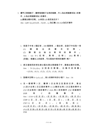 3. 擲甲乙兩個骰子，觀察每個骰子出現的點數，令 A 為出現點數和為 3 的事
 件，B 為出現點數和為 5 的事件，
 (a)請寫出樣本空間。 (b)判別 A,B 是否為互斥？
 Ans：(a)S={(x,y)|1≤x≤6，1≤y≤6，x,y 為正數} (b) A,B 為互斥事件




 1. 若袋子中有 3 個紅球，200 個黑球，1 個白球，從袋子中任取一球
   (1)       請       寫       出           其         樣   本           空       間            。
   (2)     請     寫       出           抽   出     黑       球       的       事       件        。
   Ans ： (a) S={ 紅 球 ， 黑 球 ， 白 球 }                                     (b){ 黑 球 }
   [討論]：根據以上的結果，可以說抽中黑球的機率=嗎？


 2. 將五 個 相同的球 任意 分配在 黑白兩個箱 子中，請寫 出樣本空間。
   Ans ： S={(x,y)|x,y 分 別 表 示 黑 箱 、 白 箱 中 的 球 數 }
         ={(5,0)、(4,1)、(3,2)、(2,3)、(1,4)、(0,5)}


 3. 設樣本空間 S={a,b,c,d}，則 S 的事件有多少個？ Ans：16


 4. 丟 一 個 硬 幣 3 次 ， 觀 察 3 次 出 現 正 反 面 的 次 序 ， 寫 出
   (1) 至 少 出 現 2 次 正 面 的 事 件 A (2) 剛 好 出 現 2 次 正 面 的 事 件 B
   (3)3 次 出 現 同 一 面 的 事 件 C (4)A 和 C 的 和 事 件 (5)C 的 餘 事 件
   (6)B          和           C           的         積           事           件            。
   Ans ： (1)A={( 正 , 正 , 正 ) 、 ( 正 , 正 , 反 ) 、 ( 正 , 反 , 正 ) 、 ( 反 , 正 , 正 )}
   (2)B={( 正 , 正 , 反 ) 、 ( 正 , 反 , 正 ) 、 ( 反 , 正 , 正 )}
   (3)C={(       正   ,   正       ,   正   )     、   (   反   ,       反   ,   反       )}
   (4){(正, 正,正) 、( 正, 正,反) 、( 正,反, 正) 、( 反,正,正) 、( 反,反,反)}
   (5){(正,正,反),(正,反,正),(反,正,正),(正,反,反),(反,正,反),(反,反,正)}
   (6)φ




                                     ~3−1−6~
 