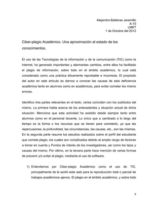 Alejandra Balderas Jaramillo
                                                                               A-10
                                                                              LMKT
                                                              1 de Octubre del 2012


Ciber-plagio Académico. Una aproximación al estado de los
conocimientos.


El uso de las Tecnologías de la información y de la comunicación (TIC) como la
internet, ha generado importantes y alarmantes cambios, entre ellos ha facilitado
el plagio de información, sobre todo en el ámbito académico, lo cual está
considerado como una práctica éticamente reprobable e incorrecta. El propósito
del autor en este artículo es darnos a conocer las causas de esta deficiencia
académica tanto en alumnos como en académicos, pare evitar cometer los mismo
errores.


Identifico tres partes relevantes en el texto, varias coinciden con los subtítulos del
mismo. La primera habla acerca de los antecedentes y situación actual de dicha
situación. Menciona que esta actividad ha existido desde siempre tanto entre
alumnos como en el personal docente. Lo único que a cambiado a lo largo del
tiempo es la forma o los recursos que se tienen para cometerlo, ya que las
repercusiones, la profundidad, las circunstancias, las causas, etc., son las mismas.
En la segunda parte resume los estudios realizados sobre el perfil del estudiante
que comete plagio, los cuales son complicados debido al amplio rango de factores
a tomar en cuenta y Puntos de interés de los investigadores, así como los tipos y
causas del mismo. Por último, en la tercera parte hace mención de varias formas
de prevenir y/o evitar el plagio, mediante el uso de software.


   1) Entendemos      por   Ciber-plagio   Académico     como    el   uso   de   TIC,
       principalmente de la world wide web para la reproducción total o parcial de
       trabajos académicos ajenos. El plagio en el ámbito académico, y sobre todo




                                                                                    9
 