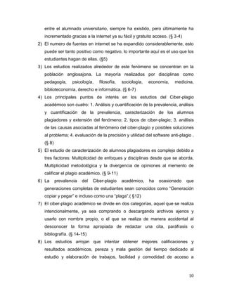 entre el alumnado universitario, siempre ha existido, pero últimamente ha
   incrementado gracias a la internet ya su fácil y gratuito acceso. (§ 3-4)
2) El numero de fuentes en internet se ha expandido considerablemente, esto
   puede ser tanto positivo como negativo, lo importante aquí es el uso que los
   estudiantes hagan de ellas. (§5)
3) Los estudios realizados alrededor de este fenómeno se concentran en la
   población anglosajona. La mayoría realizados por disciplinas como
   pedagogía,      psicología,    filosofía,   sociología,   economía,   medicina,
   biblioteconomía, derecho e informática. (§ 6-7)
4) Los principales puntos de interés en los estudios del Ciber-plagio
   académico son cuatro: 1. Análisis y cuantificación de la prevalencia, análisis
   y cuantificación de la prevalencia, caracterización de los alumnos
   plagiadores y extensión del fenómeno; 2. tipos de ciber-plagio; 3. análisis
   de las causas asociadas al fenómeno del ciber-plagio y posibles soluciones
   al problema; 4. evaluación de la precisión y utilidad del software anti-plagio .
   (§ 8)
5) El estudio de caracterización de alumnos plagiadores es complejo debido a
   tres factores: Multiplicidad de enfoques y disciplinas desde que se aborda,
   Multiplicidad metodológica y la divergencia de opiniones al memento de
   calificar el plagio académico. (§ 9-11)
6) La      prevalencia   del   Ciber-plagio    académico,    ha   ocasionado   que
   generaciones completas de estudiantes sean conocidos como “Generación
   copiar y pegar” e incluso como una “plaga”.( §12)
7) El ciber-plagio académico se divide en dos categorías, aquel que se realiza
   intencionalmente, ya sea comprando o descargando archivos ajenos y
   usarlo con nombre propio, o el que se realiza de manera accidental al
   desconocer la forma apropiada de redactar una cita, paráfrasis o
   bibliografía. (§ 14-15)
8) Los estudios arrojan que intentar obtener mejores calificaciones y
   resultados académicos, pereza y mala gestión del tiempo dedicado al
   estudio y elaboración de trabajos, facilidad y comodidad de acceso a



                                                                                10
 