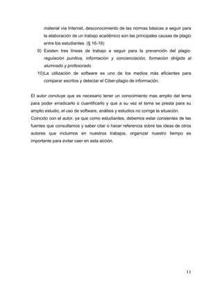 material vía Internet, desconocimiento de las normas básicas a seguir para
       la elaboración de un trabajo académico son las principales causas de plagio
       entre los estudiantes. (§ 16-18)
   9) Existen tres líneas de trabajo a seguir para la prevención del plagio:
       regulación punitiva, información y concienciación, formación dirigida al
       alumnado y profesorado.
   10) La utilización de software es uno de los medios más eficientes para
       comparar escritos y detectar el Ciber-plagio de información.


El autor concluye que es necesario tener un conocimiento mas amplio del tema
para poder erradicarlo o cuantificarlo y que a su vez el tema se presta para su
amplio estudio, el uso de software, análisis y estudios no corrige la situación.
Coincido con el autor, ya que como estudiantes, debemos estar consientes de las
fuentes que consultamos y saber citar o hacer referencia sobre las ideas de otros
autores que incluimos en nuestros trabajos, organizar nuestro tiempo es
importante para evitar caer en esta acción.




                                                                                   11
 