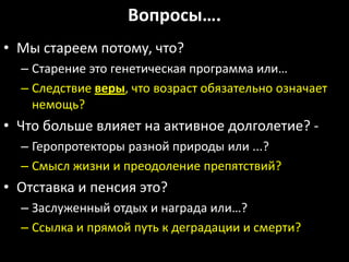 Вопросы….
• Мы стареем потому, что?
  – Старение это генетическая программа или…
  – Следствие веры, что возраст обязательно означает
    немощь?
• Что больше влияет на активное долголетие? -
  – Геропротекторы разной природы или ...?
  – Смысл жизни и преодоление препятствий?
• Отставка и пенсия это?
  – Заслуженный отдых и награда или…?
  – Ссылка и прямой путь к деградации и смерти?
 