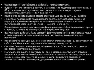 • Человек ценен способностью работать - головой и руками.
• В древности способность работать снижалась к 45 годам и резко снижалась к
  60 у тех немногих, кто доживал до этих лет в те эпохи, когда средняя
  продолжительность жизни было менее 40.
• Количество работающих на одного старика было более 30-40-50 человек.
• До первой половины XX доминировала способность работать руками на
  корпорации, где о мотивации и осмысленности речь не шла, а человек
  пытался заработать на кусок хлеба и немного на старость.
• Современная пенсионная система сформировалась из благодарности к горстке
  стариков, которые не могли работать и нуждались в уходе.
• Возможность работать была основой физического выживания, поэтому люди
  стремились работать как можно дольше, что порождало конкуренцию
  поколений.
• Как следствие конкуренции возник институт отставки, когда человек уходил по
  собственной воли или под давлением молодых конкурентов.
• Отставка была закономерна и воспринималась в общественном сознании
  как благо - заслуженный отдых.
• Система закрепилась в институте пенсии и отставки, в результате которых
  здоровых и активных людей искусственно отправляют на пенсию, сокращают
  смысл жизни, погружают в социальную депривацию, что порождает
  тревожность ожидания смерти, депрессию, запуск программы старения.
 