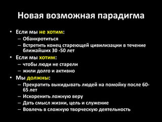Новая возможная парадигма
• Если мы не хотим:
  – Обанкротиться
  – Встретить конец стареющей цивилизации в течение
    ближайших 30 -50 лет
• Если мы хотим:
  – чтобы люди не старели
  – жили долго и активно
• Мы должны:
  – Прекратить выкидывать людей на помойку после 60-
    65 лет
  – Искоренить ложную веру
  – Дать смысл жизни, цель и служение
  – Вовлечь в сложную творческую деятельность
 