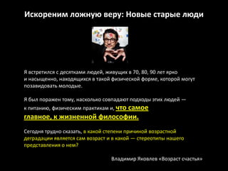 Искореним ложную веру: Новые старые люди




Я встретился с десятками людей, живущих в 70, 80, 90 лет ярко
и насыщенно, находящихся в такой физической форме, которой могут
позавидовать молодые.

Я был поражен тому, насколько совпадают подходы этих людей —
к питанию, физическим практикам и, что самое
главное, к жизненной философии.
Сегодня трудно сказать, в какой степени причиной возрастной
деградации является сам возраст и в какой — стереотипы нашего
представления о нем?

                                 Владимир Яковлев «Возраст счастья»
 