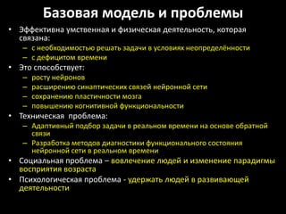 Базовая модель и проблемы
• Эффективна умственная и физическая деятельность, которая
  связана:
   – с необходимостью решать задачи в условиях неопределённости
   – с дефицитом времени
• Это способствует:
   –   росту нейронов
   –   расширению синаптических связей нейронной сети
   –   сохранению пластичности мозга
   –   повышению когнитивной функциональности
• Техническая проблема:
   – Адаптивный подбор задачи в реальном времени на основе обратной
     связи
   – Разработка методов диагностики функционального состояния
     нейронной сети в реальном времени
• Социальная проблема – вовлечение людей и изменение парадигмы
  восприятия возраста
• Психологическая проблема - удержать людей в развивающей
  деятельности
 