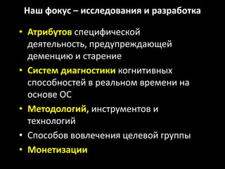 Наш фокус – исследования и разработка

• Атрибутов специфической
  деятельность, предупреждающей
  деменцию и старение
• Систем диагностики когнитивных
  способностей в реальном времени на
  основе ОС
• Методологий, инструментов и
  технологий
• Способов вовлечения целевой группы
• Монетизации
 