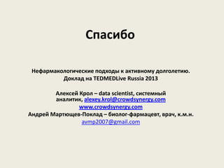 Спасибо

 Нефармакологические подходы к активному долголетию.
          Доклад на TEDMEDLive Russia 2013

        Алексей Крол – data scientist, системный
        аналитик, alexey.krol@crowdsynergy.com
                www.crowdsynergy.com
Андрей Мартющев-Поклад – биолог-фармацевт, врач, к.м.н.
                 avmp2007@gmail.com
 