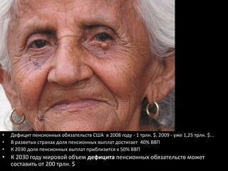 •   Дефицит пенсионных обязательств США в 2008 году - 1 трлн. $, 2009 - уже 1,25 трлн. $...
•   В развитых странах доля пенсионных выплат достигает 40% ВВП
•   К 2030 доля пенсионных выплат приблизится к 50% ВВП
• К 2030 году мировой объем дефицита пенсионных обязательств может
  составить от 200 трлн. $
 