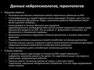 Данные нейропсихологов, геронтологов
• Хорошие новости:
   – Регулярная умственная стимуляция снижает вероятность деменции на 46%
   – У малообразованных людей старение клеток происходит быстрее, чем у тех, кто
     получил высшее образование. Люди с невысоким уровнем образования имели
     более короткие теломеры..
   – испытываемое в течение обычного дня ощущение
     удовлетворенности, возбуждения или счастья снижает вероятность смерти людей
     преклонного возраста на 35%. Это не зависит от финансового положения, его
     физического и психического здоровья.
   – Физическая активность продлевает активное долголетие, и снижает вероятность
     деменции
   – Поддержка активных социальных связей способствует активному долголетию
   – Наличие миссии, смысла, служения и цели в жизни является важнейшим фактором
     продления активного долголетия и снижения риска деменции
   – Низко калорийные диеты способствуют активному долголетию
• Плохие новости:
   – в течение первого года выхода на пенсию до 50% людей заболевает –
     инфарктом, инсультом, раком и так далее, что существенно выше, чем среди их
     ровесников, продолжающих работать.
   – Причина проста: пенсионер никому не нужен, у него идет ломка
     стереотипов, нарушение поведенческих стереотипов, и не все люди выдерживают
     такую нагрузку.
 