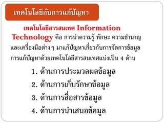 เทคโนโลยีกับการแก้ปัญหา
เทคโนโลยีสารสนเทศ Information
Technology คือ การนาความรู้ ทักษะ ความชานาญ
และเครื่องมือต่างๆ มาแก้ปัญหาเกี่ยวกับการจัดการข้อมูล
การแก้ปัญหาด้วยเทคโนโลยีสารสนเทศแบ่งเป็น 4 ด้าน
1. ด้านการประมวลผลข้อมูล
2. ด้านการเก็บรักษาข้อมูล
3. ด้านการสื่อสารข้อมูล
4. ด้านการนาเสนอข้อมูล
 