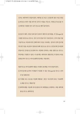 김치는 배추에서 만들어진다. 배추를 잘 씻고 소금물에 절인 다음 양념
을 해 넣고 하루 이틀 놔두면 김치가 저절로 익는다. 이때 요구르트를 마
실 때처럼 시원한 맛이 김치 속으로 배어 들어간다.
유산균이 배추, 양념 등...