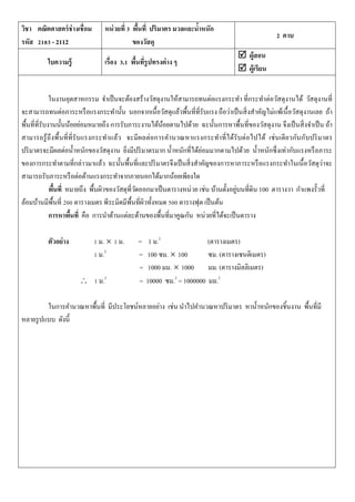 วิชา คณิตศาสตร์ช่างเชื่อม
รหัส 2103 - 2112
หน่วยที่ 3 พื้นที่ ปริมาตร มวลและน้าหนัก
ของวัสดุ
2 คาบ
ใบความรู้ เรื่อง 3.1 พื้นที่รูปทรงต่าง ๆ
 ผู้สอน
 ผู้เรียน
ในงานอุตสาหกรรม จาเป็นจะต้องสร้างวัสดุงานให้สามารถทนต่อแรงกระทา ที่กระทาต่อวัสดุงานได้ วัสดุงานที่
จะสามารถทนต่อภาระหรือแรงกระทานั้น นอกจากเนื้อวัสดุแล้วพื้นที่ที่รับแรง ถือว่าเป็นสิ่งสาคัญไม่แพ้เนื้อวัสดุงานเลย ถ้า
พื้นที่ที่รับงานนั้นน้อยย่อมหมายถึง การรับภาระงานได้น้อยตามไปด้วย ฉะนั้นการหาพื้นที่ของวัสดุงาน จึงเป็นสิ่งจาเป็น ถ้า
สามารถรู้ถึงพื้นที่ที่รับแรงกระทาแล้ว จะมีผลต่อการคานวณหาแรงกระทาที่ได้รับต่อไปได้ เช่นเดียวกันกับปริมาตร
ปริมาตรจะมีผลต่อน้าหนักของวัสดุงาน ยิ่งมีปริมาตรมาก น้าหนักที่ได้ย่อมมากตามไปด้วย น้าหนักซึ่งเท่ากับแรงหรือภาระ
ของการกระทาตามที่กล่าวมาแล้ว ฉะนั้นพื้นที่และปริมาตรจึงเป็นสิ่งสาคัญของการหาภาระหรือแรงกระทาในเนื้อวัสดุว่าจะ
สามารถรับภาระหรือต่อต้านแรงกระทาจากภายนอกได้มากน้อยเพียงใด
พื้นที่ หมายถึง พื้นผิวของวัสดุที่วัดออกมาเป็นตารางหน่วย เช่น บ้านตั้งอยู่บนที่ดิน 100 ตารางวา กาแพงรั้วที่
ล้อมบ้านมีพื้นที่ 200 ตารางเมตร พีระมิดมีพื้นที่ผิวทั้งหมด 500 ตารางฟุต เป็นต้น
การหาพื้นที่ คือ การนาด้านแต่ละด้านของพื้นที่มาคูณกัน หน่วยที่ได้จะเป็นตาราง
ตัวอย่าง 1 ม.  1 ม. = 1 ม.2
(ตารางเมตร)
1 ม.2
= 100 ซม.  100 ซม. (ตารางเซนติเมตร)
= 1000 มม.  1000 มม. (ตารางมิลลิเมตร)
 1 ม.2
= 10000 ซม.2
= 1000000 มม.2
ในการคานวณหาพื้นที่ มีประโยชน์หลายอย่าง เช่น นาไปคานวณหาปริมาตร หาน้าหนักของชิ้นงาน พื้นที่มี
หลายรูปแบบ ดังนี้
 