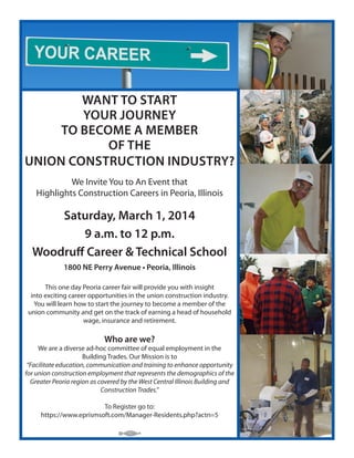 WANT TO START
YOUR JOURNEY
TO BECOME A MEMBER
OF THE
UNION CONSTRUCTION INDUSTRY?
We Invite You to An Event that
Highlights Construction Careers in Peoria, Illinois

Saturday, March 1, 2014
9 a.m. to 12 p.m.
Woodruff Career & Technical School
1800 NE Perry Avenue • Peoria, Illinois
This one day Peoria career fair will provide you with insight
into exciting career opportunities in the union construction industry.
You will learn how to start the journey to become a member of the
union community and get on the track of earning a head of household
wage, insurance and retirement.

Who are we?

We are a diverse ad-hoc committee of equal employment in the
Building Trades. Our Mission is to
“Facilitate education, communication and training to enhance opportunity
for union construction employment that represents the demographics of the
Greater Peoria region as covered by the West Central Illinois Building and
Construction Trades.”
To Register go to:
https://www.eprismsoft.com/Manager-Residents.php?actn=5

 