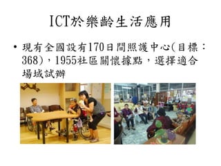 ICT於樂齡生活應用
• 現有全國設有170日間照護中心(目標：
368)，1955社區關懷據點，選擇適合
場域試辦
 