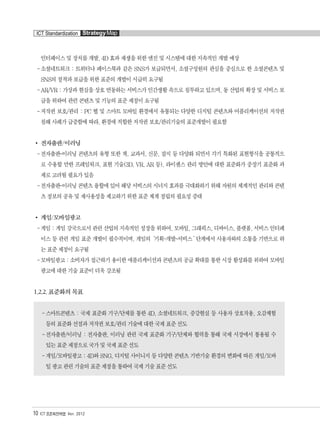 ICT Standardization StrategyMap
10 ICT 표준화전략맵 Ver. 2012
인터페이스 및 장치를 개발, 4D 효과 재생을 위한 엔진 및 시스템에 대한 지속적인 개발 예상
-소셜네트워크 : 트위터나 페이스북과 같은 SNS가 보급되면서, 소셜구성원의 관심을 중심으로 한 소셜콘텐츠 및
SNS의 정착과 보급을 위한 표준의 개발이 시급히 요구됨
-AR/VR : 가상과 현실을 상호 연동하는 서비스가 인간생활 속으로 침투하고 있으며, 동 산업의 확장 및 서비스 보
급을 위하여 관련 콘텐츠 및 기능의 표준 제정이 요구됨
-저작권 보호/관리 : PC 웹 및 스마트 모바일 환경에서 유통되는 다양한 디지털 콘텐츠와 어플리케이션의 저작권
침해 사례가 급증함에 따라, 환경에 적합한 저작권 보호/관리기술의 표준개발이 필요함
전자출판/이러닝
-전자출판-이러닝 콘텐츠의 유형 또한 책, 교과서, 신문, 잡지 등 다양화 되면서 각기 특화된 표현형식을 공통적으
로 수용할 만한 프레임워크, 표현 기술(3D, VR, AR 등), 라이센스 관리 방안에 대한 표준화가 중장기 표준화 과
제로 고려될 필요가 있음
-전자출판-이러닝 콘텐츠 융합에 있어 해당 서비스의 시너지 효과를 극대화하기 위해 자원의 체계적인 관리와 콘텐
츠 정보의 공유 및 재사용성을 제고하기 위한 표준 체계 정립의 필요성 증대
게임/모바일광고
-게임 : 게임 강국으로서 관련 산업의 지속적인 성장을 위하여, 모바일, 그래픽스, 디바이스, 플랫폼, 서비스 인터페
이스 등 관련 게임 표준 개발이 필수적이며, 게임의‘기획-개발-서비스‘ 단계에서 사용자와의 소통을 기반으로 하
는 표준 제정이 요구됨
-모바일광고 : 소비자가 접근하기 용이한 애플리케이션과 콘텐츠의 공급 확대를 통한 시장 활성화를 위하여 모바일
광고에 대한 기술 표준이 더욱 강조됨
1.2.2. 표준화의 목표
-스마트콘텐츠 : 국제 표준화 기구/단체를 통한 4D, 소셜네트워크, 증강현실 등 사용자 상호작용, 오감체험
등의 표준화 선점과 저작권 보호/관리 기술에 대한 국제 표준 선도
-전자출판/이러닝 : 전자출판, 이러닝 관련 국제 표준화 기구/단체와 협력을 통해 국제 시장에서 통용될 수
있는 표준 제정으로 국가 및 국제 표준 선도
-게임/모바일광고 : 4D와 SNG, 디지털 사이니지 등 다양한 콘텐츠 기반기술 환경의 변화에 따른 게임/모바
일 광고 관련 기술의 표준 제정을 통하여 국제 기술 표준 선도
융합콘텐츠2012.1.2812:52AM페이지10
 