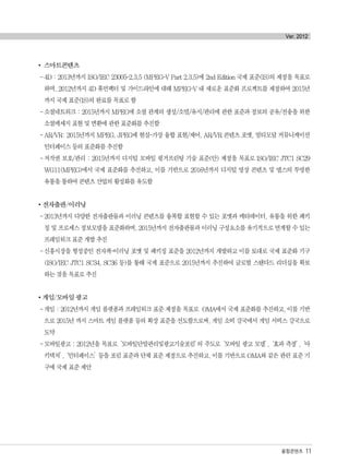 스마트콘텐츠
-4D : 2013년까지 ISO/IEC 23005-2,3,5 (MPEG-V Part 2,3,5)에 2nd Edition 국제 표준(IS)의 제정을 목표로
하며, 2012년까지 4D 휴먼팩터 및 가이드라인에 대해 MPEG-V 내 새로운 표준화 프로젝트를 제정하여 2015년
까지 국제 표준(IS)의 완료를 목표로 함
-소셜네트워크 : 2015년까지 MPEG에 소셜 관계의 생성/소멸/유지/관리에 관한 표준과 정보의 공유/전송을 위한
소셜메세지 표현 및 변환에 관한 표준화를 추진함
-AR/VR: 2015년까지 MPEG, JPEG에 현실-가상 융합 표현/제어, AR/VR 콘텐츠 포맷, 멀티모달 커뮤니케이션
인터페이스 등의 표준화를 추진함
-저작권 보호/관리 : 2015년까지 디지털 모바일 핑거프린팅 기술 표준(안) 제정을 목표로 ISO/IEC JTC1 SC29
WG11(MPEG)에서 국제 표준화를 추진하고, 이를 기반으로 2016년까지 디지털 영상 콘텐츠 및 앱스의 투명한
유통을 통하여 콘텐츠 산업의 활성화를 유도함
전자출판/이러닝
-2013년까지 다양한 전자출판물과 이러닝 콘텐츠를 융복합 표현할 수 있는 포맷과 메타데이터, 유통을 위한 패키
징 및 프로세스 정보모델을 표준화하며, 2015년까지 전자출판물과 이러닝 구성요소를 유기적으로 연계할 수 있는
프레임워크 표준 개발 추진
-신흥시장을 형성중인 전자책-이러닝 포맷 및 패키징 표준을 2012년까지 개발하고 이를 토대로 국제 표준화 기구
(ISO/IEC JTC1 SC34, SC36 등)를 통해 국제 표준으로 2015년까지 추진하여 글로벌 스탠다드 리더십을 확보
하는 것을 목표로 추진
게임/모바일 광고
-게임 : 2012년까지 게임 플랫폼과 프레임워크 표준 제정을 목표로 OMA에서 국제 표준화를 추진하고, 이를 기반
으로 2015년 까지 스마트 게임 플랫폼 등의 확장 표준을 선도함으로써, 게임 소비 강국에서 게임 서비스 강국으로
도약
-모바일광고 : 2012년을 목표로‘모바일단말관리및광고기술포럼’의 주도로‘모바일 광고 모델’,‘효과 측정’,‘아
키텍처’,‘인터페이스’등을 포럼 표준과 단체 표준 제정으로 추진하고, 이를 기반으로 OMA와 같은 관련 표준 기
구에 국제 표준 제안
융합콘텐츠 11
Ver. 2012
융합콘텐츠2012.1.2812:52AM페이지11
 