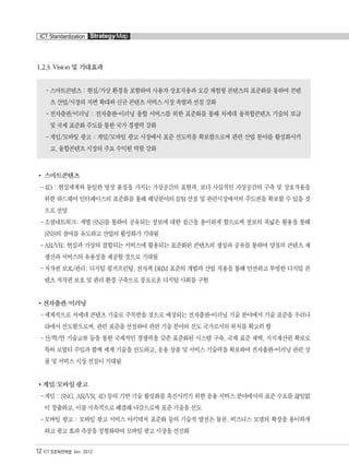 1.2.3. Vision 및 기대효과
-스마트콘텐츠 : 현실/가상 환경을 포함하여 사용자 상호작용과 오감 체험형 콘텐츠의 표준화를 통하여 콘텐
츠 산업/시장의 저변 확대와 신규 콘텐츠 서비스 시장 촉발과 선점 강화
-전자출판/이러닝 : 전자출판-이러닝 융합 서비스를 위한 표준화를 통해 차세대 융복합콘텐츠 기술의 보급
및 국제 표준화 주도를 통한 국가 경쟁력 강화
-게임/모바일 광고 : 게임/모바일 광고 시장에서 표준 선도력을 확보함으로써 관련 산업 분야를 활성화시키
고, 융합콘텐츠 시장의 주요 수익원 역할 강화
스마트콘텐츠
-4D : 현실세계와 동일한 영상 품질을 가지는 가상공간의 표현과, 보다 사실적인 가상공간의 구축 및 상호작용을
위한 하드웨어 인터페이스의 표준화를 통해 해당분야의 IPR 선점 및 관련시장에서의 주도권을 확보할 수 있을 것
으로 전망
-소셜네트워크: 개별 SNS를 통하여 공유되는 정보에 대한 접근을 용이하게 함으로써 정보의 폭넓은 활용을 통해
SNS의 참여를 유도하고 산업의 활성화가 기대됨
-AR/VR: 현실과 가상의 결합되는 서비스에 활용되는 표준화된 콘텐츠의 생성과 공유를 통하여 양질의 콘텐츠 재
생산과 서비스의 유용성을 제공할 것으로 기대됨
-저작권 보호/관리: 디지털 핑거프린팅, 전자책 DRM 표준의 개발과 산업 적용을 통해 안전하고 투명한 디지털 콘
텐츠 저작권 보호 및 관리 환경 구축으로 풍요로운 디지털 사회를 구현
전자출판/이러닝
-세계적으로 차세대 콘텐츠 기술로 주목받을 것으로 예상되는 전자출판-이러닝 기술 분야에서 기술 표준을 우리나
라에서 선도함으로써, 관련 표준을 선점하여 관련 기술 분야의 선도 국가로서의 위치를 확고히 함
-산/학/연 기술교류 등을 통한 국제적인 경쟁력을 갖춘 표준화된 시스템 구축, 국제 표준 채택, 지식재산권 확보로
특허 로열티 수입과 함께 세계 기술을 선도하고, 응용 상품 및 서비스 기술력을 확보하여 전자출판-이러닝 관련 상
품 및 서비스 시장 선점이 기대됨
게임/모바일 광고
-게임 : SNG, AR/VR, 4D 등의 기반 기술 활성화를 촉진시키기 위한 응용 서비스 분야에서의 표준 수요를 끊임없
이 창출하고, 이를 지속적으로 해결해 나감으로써 표준 기술을 선도
-모바일 광고 : 모바일 광고 서비스 아키텍처 표준화 등의 기술적 발전은 물론, 비즈니스 모델의 확장을 용이하게
하고 광고 효과 측정을 정형화하여 모바일 광고 시장을 선진화
12 ICT 표준화전략맵 Ver. 2012
ICT Standardization StrategyMap
융합콘텐츠2012.1.2812:52AM페이지12
 