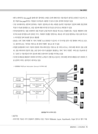 °페이스북에서는 fan page를 통해 내가 좋아하는 콘텐츠 등에 대해 다른 사용자들과 생각을 공유할 수 있으며, 또
한 기업의 fan page에서는 기업들이 유저들과 소통할 수 있으나 정보 검색에 어려움이 있음
°구글 모터레이터는 행사에 참석하는 사람이 질문하고자 하는 내용을 올리면 사용자들이 질문에 대해 찬성/반대
투표가 가능한 플랫폼으로, 단순 질문에 대한 다수결 인기도를 실시간으로 확인할 수 있음
°아마존닷컴에서는 상품 리뷰에서 상품 특징과 긍정/부정적 반응을 텍스트로 추출해 내는 기술을 개발하여 리뷰
의 텍스트를 분석함으로써 감춰진 지식, 기대하지 못했던 경향 또는 새로운 규칙 등을 발견하고 이를 실제 비즈니
스 의사결정 등에 유용한 정보로 활용함
°SNS는 크게‘관계 지향형’과‘위치 기반형’으로 분류할 수 있으며, 이 두가지를 접목 시킨 형태의 서비스도 있으
나, 결과적으로는‘위치를 기반으로 한 관계 지향형’정도로 볼 수 있음
°다양한 플랫폼에서 여러 기종의 단말에 커뮤니케이션을 기반으로 한 서비스이므로, 이에 대한 데이터 전송 포맷
과, 전송 데이터의 안정적 전송, 보안 등의 이슈가 끊임없이 발생되고, 특히‘위치 기반형’서비스를 가능하게 만
든‘GPS’는 사용자들의 위치 정보에 대한 프라이버시 문제를 야기하고 있음
°이러한 문제들을 해결하기 위하여 다각적인 노력들이 진행 되고 있으며, 이에 대한 최적의 해법을 찾기 위하여 기
술 집약적 서비스 솔루션이 제시되고 있음
<플랫폼별 PNS 아키텍처 표준>
- AR/VR
°위치기반 기술은 이미 상용화가 진행되고 있는 기술로 Wikitude, Layar, ScanSearch, Ovjet 등으로 앱이 사용
융합콘텐츠 | 스마트콘텐츠 15
Ver. 2012
융합콘텐츠2012.1.2812:52AM페이지15
 