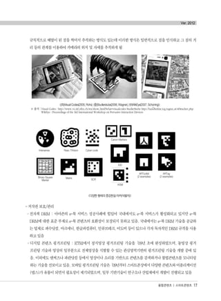 규칙적으로 배열이 된 점을 찍어서 추적하는 방식도 있는데 이러한 방식은 일반적으로 점을 인식하고 그 점의 거
리 등의 관계를 이용하여 카메라의 위치 및 자세를 추적하게 됨
<(좌)Visual Codes(2005, Rohs) (중)Studierstube(2006, Wagner), (우)WikEye(2007, Schoning)>
※ 출처 : Visual Codes : http://www.vs.inf.ethz.ch/res/show.html?what=visualcodes StudierStube http://handheldar.icg.tugraz.at/stbtracker.php
WikEye : Proceedings of the 3rd International Workshop on Pervasive Interaction Devices
<다양한 형태의 증강현실 마커(식별자)>
- 저작권 보호/관리
°전자책 DRM : 아마존의 e-북 서비스 성공사례에 힘입어 국내에서도 e-북 서비스가 활성화되고 있지만 e-북
DRM에 대한 표준 부재로 e-북 콘텐츠의 호환성이 보장되지 못하고 있음. 국내에서는 e-북 DRM 기술을 공급하
는 업체로 파수닷컴, 마크애니, 한글과컴퓨터, 인큐브테크, 어도비 등이 있으나 각자 독자적인 DRM 규격을 사용
하고 있음
°디지털 콘텐츠 핑거프린팅 : ETRI에서 정지영상 핑거프린팅 기술을‘09년 초에 완성하였으며, 동영상 핑거
프린팅 기술과 영상의 일부분으로 전체영상을 식별할 수 있는 관심영역기반의 핑거프린팅 기술을 개발 중에 있
음. 이외에도 엔써즈나 파란닷컴 등에서 영상이나 소리를 기반으로 콘텐츠를 검색하거나 불법콘텐츠를 모니터링
하는기술을선보이고있음.모바일핑거프린팅기술은‘09년부터스마트폰상에서다양한콘텐츠와어플리케이션
(앱스)가 유통이 되면서 필요성이 제기되었으며, 일부 기반기술이 연구소나 산업체에서 개발이 진행되고 있음
융합콘텐츠 | 스마트콘텐츠 17
Ver. 2012
Intersense Reac-TIVision Cyber-code
Canon Markers
IGD
HOM
SCRMatrixBinary Square
Marker
ARToolkit
(2 examples)
ARTag
(2 examples)
..
융합콘텐츠2012.1.2812:52AM페이지17
 