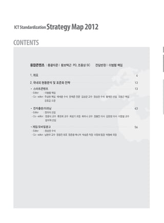 융합콘텐츠 : 총괄자문 | 황보택근 PD, 조용상 SC 전담반장 | 이범렬 책임
1. 개요
2. 국내외 현황분석 및 표준화 전략
4
13
13
43
56
스마트콘텐츠
- Editor : 이범렬 책임
- Co - editor : 주상현 책임 예세훈 수석 한재준 전문 김상균 교수 정상권 수석 황재인 선임 오원근 책임
강호갑 소장
전자출판/이러닝
- Editor : 정의석 선임
- Co - editor : 정광식 교수 류관희 교수 최성기 과장 최미나 교수 장봉진 이사 김현영 이사 이창열 교수
엄석재 선임
게임/모바일광고
- Editor : 정상권 수석
- Co - editor : 남현우 교수 정창진 대표 정준용 매니저 박승준 차장 이정희 팀장 박형배 국장
융합콘텐츠2012.1.2812:51AM페이지2
 