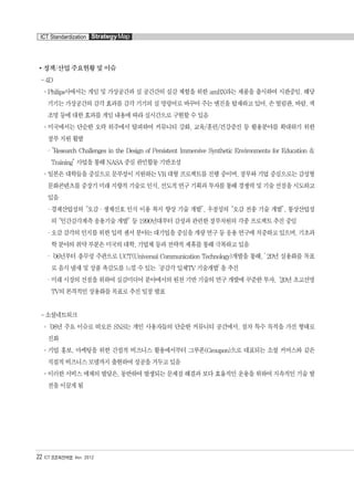 정책/산업 주요현황 및 이슈
- 4D
°Philips사에서는 게임 및 가상공간과 실 공간간의 실감 체험을 위한 amBX라는 제품을 출시하여 시판중임. 해당
기기는 가상공간의 감각 효과를 감각 기기의 실 명령어로 바꾸어 주는 엔진을 탑재하고 있어, 손 떨림판, 바람, 색
조명 등에 대한 효과를 게임 내용에 따라 실시간으로 구현할 수 있음
°미국에서는 단순한 오락 위주에서 탈피하여 커뮤니티 강화, 교육/훈련/건강증진 등 활용분야를 확대하기 위한
정부 지원 활발
·“Research Challenges in the Design of Persistent Immersive Synthetic Environments for Education &
Training”사업을 통해 NASA 중심 관민합동 기반조성
°일본은 대학들을 중심으로 문부성이 지원하는 VR 대형 프로젝트를 진행 중이며, 정부와 기업 중심으로는 감성형
문화콘텐츠를 중장기 미래 지향적 기술로 인식, 선도적 연구 기획과 투자를 통해 경쟁력 및 기술 선점을 시도하고
있음
·경제산업성의“오감·생체신호 인식 이용 복지 향상 기술 개발”, 우정성의“오감 전송 기술 개발”, 통상산업성
의“인간감각계측 응용기술 개발”등 1990년대부터 감성과 관련한 정부차원의 각종 프로젝트 추진 중임
·오감 감각의 인지를 위한 입력 센서 분야는 대기업을 중심을 개량 연구 등 응용 연구에 치중하고 있으며, 기초과
학 분야의 취약 부분은 미국의 대학, 기업체 등과 전략적 제휴를 통해 극복하고 있음
·‘06년부터 총무성 주관으로 UCT(Universal Communication Technology)개발을 통해, ’20년 실용화를 목표
로 음식 냄새 및 상품 촉감도를 느낄 수 있는‘공감각 입체TV 기술개발’을 추진
·미래 시장의 선점을 위하여 실감미디어 분야에서의 원천 기반 기술의 연구 개발에 꾸준한 투자,‘20년 초고선명
TV의 본격적인 상용화를 목표로 추진 일정 발표
- 소셜네트워크
°‘08년 주요 이슈로 떠오른 SNS는 개인 사용자들의 단순한 커뮤니티 공간에서, 점차 특수 목적을 가진 형태로
진화
°기업 홍보, 마케팅을 위한 간접적 비즈니스 활용에서부터 그루폰(Groupon)으로 대표되는 소셜 커머스와 같은
직접적 비즈니스 모델까지 출현하여 성공을 거두고 있음
°이러한 서비스 매체의 발달은, 동반하여 발생되는 문제점 해결과 보다 효율적인 운용을 위하여 지속적인 기술 발
전을 이끌게 됨
22 ICT 표준화전략맵 Ver. 2012
ICT Standardization StrategyMap
융합콘텐츠2012.1.2812:52AM페이지22
 