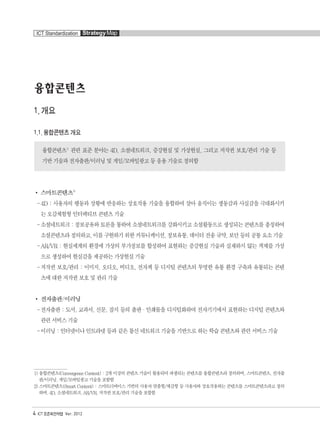 4 ICT 표준화전략맵 Ver. 2012
ICT Standardization StrategyMap
융합콘텐츠
1. 개요
1.1. 융합콘텐츠 개요
융합콘텐츠1)
관련 표준 분야는 4D, 소셜네트워크, 증강현실 및 가상현실, 그리고 저작권 보호/관리 기술 등
기반 기술과 전자출판/이러닝 및 게임/모바일광고 등 응용 기술로 정의함
스마트콘텐츠2)
-4D : 사용자의 행동과 상황에 반응하는 상호작용 기술을 융합하여 살아 움직이는 생동감과 사실감을 극대화시키
는 오감체험형 인터랙티브 콘텐츠 기술
-소셜네트워크 : 정보공유와 토론을 통하여 소셜네트워크를 강화시키고 소셜활동으로 생성되는 콘텐츠를 총칭하여
소셜콘텐츠라정의하고,이를구현하기위한커뮤니케이션,정보유통,데이터전송규약,보안등의공통요소기술
-AR/VR : 현실세계의 환경에 가상의 부가정보를 합성하여 표현하는 증강현실 기술과 실재하지 않는 객체를 가상
으로 생성하여 현실감을 제공하는 가상현실 기술
-저작권 보호/관리 : 이미지, 오디오, 비디오, 전자책 등 디지털 콘텐츠의 투명한 유통 환경 구축과 유통되는 콘텐
츠에 대한 저작권 보호 및 관리 기술
전자출판/이러닝
-전자출판 : 도서, 교과서, 신문, 잡지 등의 출판·인쇄물을 디지털화하여 전자기기에서 표현하는 디지털 콘텐츠와
관련 서비스 기술
-이러닝 : 인터넷이나 인트라넷 등과 같은 통신 네트워크 기술을 기반으로 하는 학습 콘텐츠와 관련 서비스 기술
1)융합콘텐츠(Convergence Content) : 2개 이상의 콘텐츠 기술이 활용되어 파생되는 콘텐츠를 융합콘텐츠라 정의하며, 스마트콘텐츠, 전자출
판/이러닝,게임/모바일광고기술을포함함
2)스마트콘텐츠(Smart Content) : 스마트디바이스 기반의 사용자 맞춤형/체감형 등 사용자와 상호작용하는 콘텐츠를 스마트콘텐츠라고 정의
하며,4D,소셜네트워크,AR/VR,저작권보호/관리기술을포함함
융합콘텐츠2012.1.2812:51AM페이지4
 