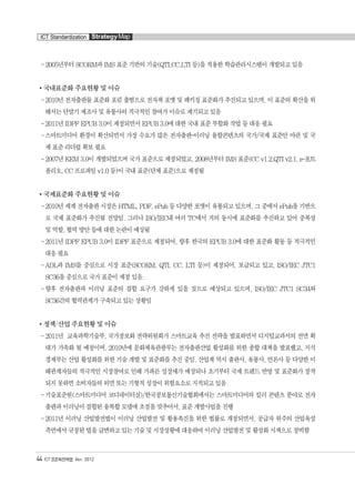 - 2005년부터 SCORM과 IMS 표준 기반의 기술(QTI,CC,LTI 등)을 적용한 학습관리시스템이 개발되고 있음
국내표준화 주요현황 및 이슈
-2010년 전자출판물 표준화 포럼 출범으로 전자책 포맷 및 패키징 표준화가 추진되고 있으며, 이 표준의 확산을 위
해서는 단말기 제조사 및 유통사의 적극적인 참여가 이슈로 제기되고 있음
-2011년 IDPF EPUB 3.0이 제정되면서 EPUB 3.0에 대한 국내 표준 부합화 작업 등 대응 필요
-스마트미디어 환경이 확산되면서 가장 수요가 많은 전자출판-이러닝 융합콘텐츠의 국가/국제 표준안 마련 및 국
제 표준 리더쉽 확보 필요
-2007년 KEM 3.0이 개발되었으며 국가 표준으로 제정되었고, 2008년부터 IMS 표준(CC v1.2,QTI v2.1, e-포트
폴리오, CC 프로파일 v1.0 등)이 국내 표준(단체 표준)으로 제정됨
국제표준화 주요현황 및 이슈
-2010년 세계 전자출판 시장은 HTML, PDF, ePub 등 다양한 포맷이 유통되고 있으며, 그 중에서 ePub을 기반으
로 국제 표준화가 추진될 전망임. 그러나 ISO/IEC내 여러 TC에서 거의 동시에 표준화를 추진하고 있어 중복성
및 역할, 협력 방안 등에 대한 논란이 예상됨
-2011년 IDPF EPUB 3.0이 IDPF 표준으로 제정되어, 향후 한국의 EPUB 3.0에 대한 표준화 활동 등 적극적인
대응 필요
-ADL과 IMS를 중심으로 시장 표준(SCORM, QTI, CC, LTI 등)이 제정되어, 보급되고 있고, ISO/IEC JTC1
SC36을 중심으로 국가 표준이 제정 있음.
-향후 전자출판과 이러닝 표준의 결합 요구가 강하게 있을 것으로 예상되고 있으며, ISO/IEC JTC1 SC34와
SC36간의 협력관계가 구축되고 있는 상황임
정책/산업 주요현황 및 이슈
-2011년 교육과학기술부, 국가정보화 전략위원회가 스마트교육 추진 전략을 발표하면서 디지털교과서의 전면 확
대가 가속화 될 예정이며, 2010년에 문화체육관광부는 전자출판산업 활성화를 위한 종합 대책을 발표했고, 지식
경제부는 산업 활성화를 위한 기술 개발 및 표준화를 추진 중임. 산업계 역시 출판사, 유통사, 언론사 등 다양한 이
해관계자들의 적극적인 시장참여로 인해 가파른 성장세가 예상되나 초기부터 국제 트렌드 반영 및 표준화가 정착
되지 못하면 소비자들의 외면 또는 기형적 성장이 위험요소로 지적되고 있음
-기술표준원(스마트미디어 코디네이터실)/한국정보통신기술협회에서는 스마트미디어의 킬러 콘텐츠 분야로 전자
출판과 이러닝이 결합된 융복합 모델에 초점을 맞추어서, 표준 개발사업을 진행
-2011년 이러닝 산업발전법이 이러닝 산업발전 및 활용촉진을 위한 법률로 개정되면서, 공급자 위주의 산업육성
측면에서 규정된 법을 급변하고 있는 기술 및 시장상황에 대응하여 이러닝 산업발전 및 활성화 시책으로 정비함
44 ICT 표준화전략맵 Ver. 2012
ICT Standardization StrategyMap
융합콘텐츠2012.1.2812:52AM페이지44
 