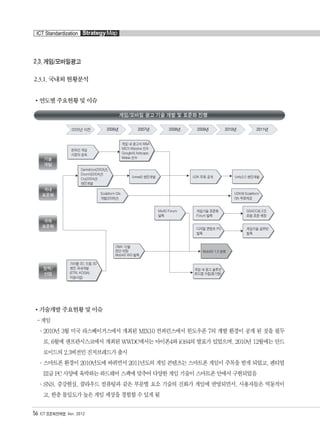 2.3. 게임/모바일광고
2.3.1. 국내외 현황분석
연도별 주요현황 및 이슈
기술개발 주요현황 및 이슈
- 게임
°2010년 3월 미국 라스베이거스에서 개최된 MIX10 컨퍼런스에서 윈도우폰 7의 개발 환경이 공개 된 것을 필두
로, 6월에 샌프란시스코에서 개최된 WWDC에서는 아이폰4와 iOS4의 발표가 있었으며, 2010년 12월에는 안드
로이드의 2.3버전인 진저브레드가 출시
°스마트폰 환경이 2010년도에 바뀌면서 2011년도의 게임 콘텐츠는 스마트폰 게임이 주목을 받게 되었고, 펜티엄
III급 PC 사양에 육박하는 하드웨어 스펙에 맞추어 다양한 게임 기술이 스마트폰 안에서 구현되었음
°SNS, 증강현실, 클라우드 컴퓨팅과 같은 부문별 요소 기술의 진화가 게임에 반영되면서, 사용자들은 역동적이
고, 한층 몰입도가 높은 게임 세상을 경험할 수 있게 됨
56 ICT 표준화전략맵 Ver. 2012
ICT Standardization StrategyMap
융합콘텐츠2012.1.2812:52AM페이지56
 