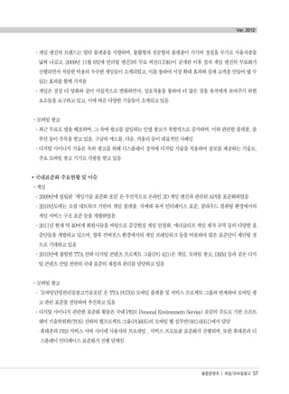 °게임 엔진의 트렌드는 멀티 플랫폼을 지향하며, 통합형과 전문형의 플랫폼이 각각의 장점을 무기로 사용자층을
넓혀 나갔고, 2009년 11월 6일에 언리얼 엔진3의 무료 버전(UDK)이 공개된 이후 점차 게임 엔진의 무료화가
진행되면서 저렴한 비용의 우수한 게임들이 소개되었고, 이를 통하여 시장 확대 효과와 잠재 고객을 만들어 낼 수
있는 효과를 함께 가져옴
°게임은 점점 더 영화와 같이 사실적으로 변화하면서, 상호작용을 통하여 더 많은 것을 유저에게 보여주기 위한
요소들을 요구하고 있고, 이에 따른 다양한 기술들이 소개되고 있음
- 모바일 광고
°최근 무료로 앱을 배포하며, 그 속에 광고를 삽입하는 인앱 광고가 폭발적으로 증가하며, 이와 관련한 플랫폼, 솔
루션 등이 주목을 받고 있음. 구글의 애드몹, 다음, 카울리 등이 대표적인 사례임
°디지털 사이니지 기술은 옥외 광고를 위해 디스플레이 장치에 디지털 기술을 적용하여 정보를 제공하는 기술로,
주요 모바일 광고 기기로 각광을 받고 있음
국내표준화 주요현황 및 이슈
- 게임
°2009년에 설립된‘게임기술 표준화 포럼’은 우선적으로 온라인 3D 게임 엔진과 관련된 API를 표준화하였음
°2010년도에는 소셜 네트워크 기반의 게임 플랫폼, 차세대 유저 인터페이스 표준, 클라우드 컴퓨팅 환경에서의
게임 서비스 구조 표준 등을 개발하였음
°2011년 현재 약 40여개 회원사들을 바탕으로 증강현실 게임 안정화, 애너글리프 게임 제작 규격 등의 다양한 표
준안들을 개발하고 있으며, 향후 컨버전스 환경에서의 게임 프레임워크 등을 비롯하여 많은 표준안이 제안될 것
으로 기대하고 있음
°2010년에 출범한 TTA 산하 디지털 콘텐츠 프로젝트 그룹(PG 421)은 게임, 모바일 광고, DRM 등과 같은 디지
털 콘텐츠 산업 전반의 국내 표준의 제정과 관리를 담당하고 있음
- 모바일 광고
°‘모바일단말관리및광고기술포럼’은 TTA PG703 모바일 플랫폼 및 서비스 프로젝트 그룹과 연계하여 모바일 광
고 관련 표준을 전담하여 추진하고 있음
°디지털 사이니지 관련한 표준화 활동은 국내 PES( Personal Environmetn Service) 포럼의 주도로 기반 소프트
웨어 기술위원회(TC6) 산하의 웹프로젝트 그룹(PG605)의 모바일 웹 실무반(WG 6051)에서 담당
·휴대폰과 PES 서비스 서버 사이에 사용자의 프로파일 , 서비스 프로토콜 표준화가 진행되며, 또한 휴대폰과 디
스플레이 인터페이스 표준화가 진행 단계임
융합콘텐츠 | 게임/모바일광고 57
Ver. 2012
융합콘텐츠2012.1.2812:52AM페이지57
 