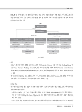 -OMA에서는 모바일 플랫폼 및 솔루션을 기반으로 하는 서비스 애플리케이션에 대한 표준을 다루고 있으며 최근
가장 큰 세력을 모으고 있는 단체임. 2011년 9월 현재 총 105개의 서비스 표준이 제정되었으며, 현재 93개의
표준개발이 진행 중에 있음
<기구 조직도>
- 게임
°OMA에서 게임 서비스 표준을 담당하는 조직은 CD(Contents Delivery) 그룹 내의 Sub Working Group 인
GS(Game Service) Working Group이며, GS 에서는 2000년 초부터 MGCF(Mobile Game Centric
Function), CSI(Client Server Interoperability), IGA(In Game Advertising) 등 3가지 형태로 표준화가 진행되
어 왔음
°현재 GS API가 2010년 신규 표준으로 채택 되어, ㈜엔소프트를 중심으로 SK Telecom, KT, ETRI, ㈜시루정보
등이 공동으로 추진 중에 있고, 다수의 해외 업체들이 참여하고 있음
- 모바일 광고
°성장하고 있는 모바일 광고 시장의 더 큰 활성화를 위해서 시급하게 해결해야 하는 과제는, 단연 다양한 모바일
플랫폼에 대한 표준 정립
·1차적으로 2007년 12월 OMA 런던회의에서 시작된 MOAD(Mobile Advertisement) 표준이 시작 되었으며,
게임 내에서의 광고(IGA : In Game Advertize)도 국내 중소기업인 ㈜와이즈그램에 의하여 표준이 추진되고
최종 채택 되었음
·1차 표준안이 확정 되었음에도 불구하고, 단말 제조사와 통신사간의 입장 차이에 따른 이견으로 2차 표준안이
융합콘텐츠 | 게임/모바일광고 59
Ver. 2012
융합콘텐츠2012.1.2812:52AM페이지59
 