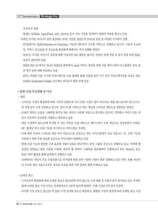 추진되지 못함
·현재는 ADMob, OpenFeint, iAD, AD@m 등이 서로 시장을 장악하기 위하여 각축을 벌이고 있음
°모바일 디지털 사이니지 관련 표준화는 W3C, ETSI, IEEE 및 POPAI 포럼 등 다양한 기구에서 진행
·ETSI에서는 M2M(Machine-to-Machine) 가능한 네트워크 구조를 기반으로 진행하고 있으며, 사용자 프로파
일, 서비스 프로토콜 및 프로토콜 표준화에 대해서는 추가 진행될 예정임
·W3C는 디지털 사이니지 표준에 대한 직접적인 WG 활동은 없지만, 콘텐츠 포맷 전달 및 표시 등을 위한 XML
표준이 관련되어 있음
·IEEE 802.16 에서는 WAN M2M을 환경에서 retail 서비스 제공을 위한 사용 케이스에서 디스플레이 정보 표
준 방식 등에 대해 언급하고 있음
·KT는 다양한 사물 기기에 커뮤니케이션 모듈 탑재를 통해 사람을 넘어 기기 간의 커뮤니케이션을 목표로 하는
GSMA Embedded Mobile 프로젝트 리더로서 활동 중에 있음
정책/산업 주요현황 및 이슈
- 게임
°스마트폰 시장의 활성화에 따라 기존의 닌텐도와 소니 PSP 시장이 많이 축소되고 애플 앱스토어와 안드로이드
의 마켓 등이 크게 성장하고 있으며, 결국 PC를 기반으로 하는 게임과 스마트폰 게임으로 양분되는 양상임
°온라인 게임은 고품질 그래픽을 위주로 하는 대규모 자본화 사업으로 변모하고 있으며, 지역별로 서비스 되는 게
임이 처음부터 글로벌을 지향하고 제작되고 있음
°게임 시장에서 2011년에 부각될 수 있는 부분은 소셜 게임으로 페이스북이 소셜 게임으로 성공하면서 모바일,
PC, 웹게임 역시 소셜 기능을 부가적으로 서비스하는 추세임
°이에 따라 기존의 스마트폰 게임 역시 다운로드를 중심으로 하는 수익모델에서 무료 다운로드 후, 소셜 기능을
지원하기 위한 부분 유료화 중심으로 수익모델이 변화하고 있음
°현재 소셜 기능과 관련한 국제 표준화 작업이 OMA 게임서비스 워킹 그룹을 중심으로 진행되고 있고, 차세대 웹
표준인 HTML5 관련 기술을 이용한 게임과 웹 상에서 그래픽을 표준화하여 진행하고자 하는 WebGL 등도
W3C 와의 협업을 통해 표준화가 진행되고 있음
°국내에서는 게임이 주요 수출상품으로 부각됨에 따라 정부 기관의 지원이 한층 강화하고 있는 반면, 유해 게임이
나 지나친 게임 사용으로부터 청소년 보호를 위한 기반 정책이 함께 진행되고 있음
- 모바일 광고
°스마트폰의활성화에따라모바일광고도2010년에이어2011년크게매출및사용자뷰가증가하고있는추세임
°현재 모바일 광고 시장 규모는 전세계적으로 195억 달러에 달하며, 국내 시장은 5억 달러 수준임
°이러한 시장 규모는 2012년 약 20% 이상 증가할 것으로 예상되고, 태블릿 시장의 발전에 따라 모바일 광고 시장
60 ICT 표준화전략맵 Ver. 2012
ICT Standardization StrategyMap
융합콘텐츠2012.1.2812:52AM페이지60
 
