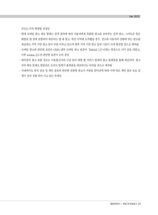 규모는 더욱 확대될 전망임
°현재 모바일 광고 제공 형태는 검색 결과에 따라 사용자에게 특화된 광고를 보여주는 검색 광고, 스마트폰 혹은
태블릿 앱 상에 포함되어 제공되는 앱 내 광고, 특정 지역에 도착했을 경우, 장소와 사용자의 상황에 맞는 광고를
제공하는 지역 기반 광고 등이 주를 이루고 있으며 향후 지역 기반 광고 등의 기술이 크게 발전할 것으로 예측됨
°모바일 광고와 관련한 표준은 OMA 내의 모바일 광고 표준이‘MobAd 1.0’이라는 명칭으로 이미 공표 되었고,
이후 version 2.0 과 관련한 표준이 논의 중임
°대부분의 광고 유통 경로는 이동통신사와 구글 등의 대형 웹 서비스 업체의 광고 플랫폼을 통해 제공되며, 광고
주의 확보 문제로 한동안은 소규모 업체가 플랫폼을 제공하기는 어려울 것으로 예측됨
°국내에서도 위치 정보 및 개인 정보와 관련한 맞춤형 광고가 각광을 받아감에 따라 이에 따른 개인 정보 보호 정
책이 점차 강화 되어 가고 있는 추세임
융합콘텐츠 | 게임/모바일광고 61
Ver. 2012
융합콘텐츠2012.1.2812:52AM페이지61
 