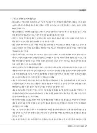 그린 ICT 관련성 및 녹색기술수준
-3D 그래픽스 구현을 위한 프레임워크 API 기술은 기술적인 부분에서 다양한 계층(개발자, 배포자, 사용자 등)의
욕구를 충족시키기 위하여 제안된 표준 기술로, 다양한 게임 콘텐츠의 개발 과정에서 소모되는 에너지 절감과
CO2의 감축이 가능
-햅틱을 활용한 4D 인터렉션 API 기술은 고에너지 소비를 동반하므로 직접적인 에너지 절감 효과는 없으나, 이를
통한 소비자의 만족도가 높아지고, 사회적 행복 지수 상승효과를 기대할 수 있음
-클라우드 컴퓨팅 환경에서의 게임 기술 표준은 게임 자원의 효율적 활용과 유통 구조의 변화로 과도한 에너지 소
비를 줄일 수 있으며, 이를 통한 CO2 배출 감소를 유도할 수 있음
-게임 콘텐츠 메타 데이터 표준은 다양한 게임 플랫폼 간의 연동 및 게임 콘텐츠의 재활용, 저작권 보호, 검색의 효
율성을 지원하기 위해 제안된 표준 기술로, 개별적인 게임 콘텐츠의 개발 과정에서 소모될 수 있는 에너지의 절감
및 CO2의 감축이 가능함
-기능성(교육용)게임 스토리텔링 저작도구 표준 기술은 기능성(교육용) 게임 개발 과정에서 게임의 필수 구성요소
의 평가, 추천이 가능한 시나리오 템플릿 기반의 스토리텔링 저작도구를 개발하기 위해 제안된 표준 기술로, 무분
별한 게임 개발에서 발생될 수 있는 과다한 에너지 소비 절감과 CO2의 감축이 가능하고, 게임의 교육적인 운용을
통해 사회적 행복 지수의 상승 효과를 발휘함
-체감형 게임의 공간인지 사용자 인터렉션 서비스 프레임워크 기술은 체감형 게임 플랫폼에서 실시간 사용자 인식,
사용자 추적과 사용자 행동 추적 등이 가능한 게임과 사용자간의 인터렉션을 위한 공간인지 사용자 인터렉션 서비
스를 위해 제안된 표준 기술로, 사용자의 게임에 대한 만족도를 상승시키므로 직접적인 에너지 절감 효과는 없으
나. 사용자의 만족도 상승과, 사회적 행복지수 상승효과가 기대됨
-게임 내 소셜 네트워킹 표준은 게임 내에 소셜 관련기능을 표준화 하여 각 게임 간의 데이터 교환 및 외부 SNS 와
도 연동이 가능하도록 하는 것으로 개발자가 게임을 개발 할 때 개발 기간 및 공수를 단축. 이와 같이 개발 기간이
단축되면서도 게임 자체의 품질과 기능은 높아지는 데에 따른 자원 절약이 가능
-게임 내 과금 표준은 게임 내에 캐릭터, 아이템, 기간제 과금 등에 대한 표준을 정리함에 따라 게임 개발자들이 게
임 개발에 필요한 별도의 API 나 서버-클라이언트 통신 규약을 정리하지 않고 개발할 수 있음. 개발 기간 및 공수
를 줄이는 데에 따른 절감 효과가 기대됨.
-렌더링 엔진에 대한 로드맵은 현재와 향후 기술에 대한 발전을 이해하고 이를 활용함으로 게임제작 시 중복되어
개발 될 요지가 있는 부분을 제거할 수 있어 업무의 효율을 증대시킴으로 장비활용과 자원사용 측면에서 감소효과
가 발생될 것으로 기대됨
-게임 UX 기술은 인터페이스 제작 시 과거 사용자들의 패턴을 활용하여 제작함으로 실제 사용자들이 불필요한 동
작을 줄이게 되고 이로 인해 전력 등 자원소비를 줄일 수 있으며 개발 시에도 표준화된 도구를 활용함으로 효율성
을 높일 수 있음
-게임 내 광고 솔루션은 게임 내에 개별적으로 진행되는 게임 내 광고 설치와 변경, 로그분석 등을 효과적으로 진행
융합콘텐츠 | 게임/모바일광고 67
Ver. 2012
융합콘텐츠2012.1.2812:52AM페이지67
 