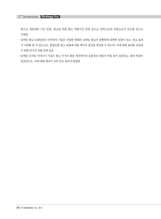함으로 재컴파일 시간 단축, 광고를 위한 별도 개발시간 단축 등으로 장비소요와 자원소요가 감소될 것으로
기대됨
-모바일 광고 프레임워크 아키텍처 기술은 다양한 형태의 모바일 광고가 정확하게 타켓에 전달이 되고, 광고 효과
가 극대화 될 수 있으므로, 불필요한 광고 송출에 의한 에너지 절감을 예상할 수 있으며, 이에 대한 효과를 검증하
기 위한 연구가 진행 중에 있음
-모바일 디지털 사이니지 기술은 광고 기기의 활용 측면에서의 효용성과 재설치 비용 등이 절감되고, 물류 비용이
절감되므로, 이에 대한 에너지 소비 감소 효과가 발생됨
68 ICT 표준화전략맵 Ver. 2012
ICT Standardization StrategyMap
융합콘텐츠2012.1.2812:52AM페이지68
 