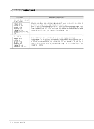 74 ICT 표준화전략맵 Ver. 2012
ICT Standardization StrategyMap
표준화 대상항목 국제 표준화 및 IPR 확보 세부전략(안)
체감형 게임의 공간인지 사용자 인터
렉션 서비스 프레임워크
- MS, 닌텐도, 소니를 중심으로 체감형 비디오 게임기가 출시되었고, 최신 TV 시스템의 경우에도 공간인지 사용자 인터렉션 기
술이 도입되고 있으며, 다양한 아케이드형 체감형 게임기들이 개발되어 출시되고 있음
- 현재의 기획 단계인 낮은 국내외 표준화 수준과 설계/구현 정도의 성숙되지 않은 국내외 기술개발 수준을 고려할 때, 포럼과
TTA를 개발주체로 하여 체감형 게임의 공간인지 사용자 인터렉션 서비스 프레임워크 표준 개발에 적극 대응한다면, OMA를
대상으로 공동 기고하여 신규 표준을 선점할 수 있으며, IPR 확보 가능성을 높일 수 있음
- 제휴형태: 공동기고
- 대상기구: 공식, 사실
- 참여형태: 적극대응
- 표준화 수준 : 낮음
- 기술개발 수준 : 보통
- 경쟁표준/기구: ISO/IEC JTC1,
OMA
게임 UX 엔진기술
- ScaleForm GFX,가 폭넓게 사용되고 있으며 UDK에서도 이를 채용하여 연동된 게임 엔진을 제공하고 있음
- 게임엔진이 통합화 추세로 이미 진입을 해서 UX/UI 부분에 대해서도 게임엔진 자체적으로 제공하고 있음. 하지만 산업적 혹
은 기술적으로 UX/UI 관련 미들웨어에 대한 기술이 초입단계로 다양한 접근적 시도를 할 수 있음. 또한 최근 UX/UI 기술이 스
마트폰 관련 게임에도 적극적으로 대응되고 있어 기업이 참여한 포럼, TTA 등을 주체로 하여 적극적 대응을 한다면 IPR 확보
가능성을 높일 수 있을 것임
- 제휴형태: 공동기고
- 대상기구: 공식
- 참여형태: 적극대응
- 표준화 수준 : 낮음
- 기술개발 수준 : 높음
- 경쟁표준/기구: ISO/IEC JTC1
융합콘텐츠2012.1.2812:52AM페이지74
 