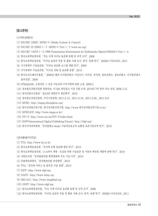[참고문헌]
(스마트콘텐츠)
[1] ISO/IEC 23005: MPEG-V (Media Context & Control)
[2] ISO/IEC IS 23005-1~7: MPEG-V Part 1~7 (www.iso.org)
[3] ISO/IEC 14478-1~4:1998 Presentation Environment for Multimedia Objects(PREMO) Part 1~4
[4] 한국교육학술정보원,“주요 국제 이러닝 표준화 동향 및 규격 조사”, 2006
[5] 한국교육학술정보원,“이러닝 표준의 적용 및 활용 사례 조사, 분석, 동향 연구”, KERIS 이슈리포트, 2011
[6] 지식경제부 기술표준원,“이러닝 표준화 로드맵 개발 연구”, 2009
[7] 지식경제부 기술표준원,“이러닝 산업 및 표준화 동향”, 2010
[8] 한국소프트웨어진흥원,“ 2008년 해외 디지털콘텐츠 시장조사: 이러닝, 전자책, 정보콘텐츠, 정보콘텐츠, 디지털콘텐츠
솔루션편”, 2009
[9] STRABASE, 소셜게임 그 성장 가능성과 수익기회에 관한 고찰, 2009.5
[10] 정보통신산업진흥원 동향자료, 미 MS 게임광고 시장 진출 모색, 2010년 7억 달러 규모 전망, 2006.5.31.
[11] 한국콘텐츠진흥원“ 2010년 대한민국 게임백서”, 2010
[12] 정보통신산업진흥원, 주간기술동향, 2011.8.12., 2011.8.19., 2011.8.26., 2011.9.9.
[13] MPEG, http://mpeg.chiariglione.org/
[14] 한국전자통신연구원, 한국전자통신연구원, http://www.한국전자통신연구원.re.kr/
[15] MPEG포럼, http://www.mpeg.or.kr/
[16] ITU-T, http://www.itu.int/ITU-T/index.html
[17] IDPF(International Digital Publishing Forum), http://idpf.org/
[18] 한국저작권위원회,“전자출판(e-book) 기술적보호조치 호환성 표준기술규격 연구”, 2010
(전자출판/이러닝)
[1] TTA, http://www.tta.or.kr
[2] 한국교육학술정보원,“전자책 포맷 표준화 방안 연구”, 2010
[3] 한국교육학술정보원,“e-교과서 개발·보급을 위한 기술표준 및 사용자 매뉴얼 개발에 관한 연구”, 2010
[4] 국회도서관,“전자출판산업 환경변화와 주요 기술 이슈”, 2010
[5] 문화체육관광부,“전자출판산업 육성방안”, 2010
[6] TTA,“전자책 서비스 및 솔루션 기술 동향”, 2010
[7] IDPF, http://www.idpf.org
[8] DAISY, http://www.daisy.org
[9] IMS GLC, http://www.imsglobal.org
[10] ODPF, http://www.odpf.org
[11] 한국교육학술정보원,“주요 국제 이러닝 표준화 동향 및 규격 조사”, 2006
[12] 한국교육학술정보원,“이러닝 표준의 적용 및 활용 사례 조사, 분석, 동향 연구”, KERIS 이슈리포트, 2011
융합콘텐츠 81
Ver. 2012
융합콘텐츠2012.1.2812:52AM페이지81
 