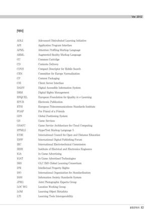 융합콘텐츠 83
Ver. 2012
[약어]
ADLI Adevanced Distrubuted Learning Initiative
API Application Program Interface
APML Attention Profiling Markup Language
ARML Augmented Reality Markup Language
CC Common Cartridge
CD Contents Delivery
CDVS Compact Descriptor for Mobile Search
CEN Committee for Europe Narmalization
CP Content Packaging
CSI Client Server Interface
DAISY Digital Accessible Information System
DRM Digital Rights Management
EFQUEL European Foundation for Quality in e-Learning
EPUB Electronic Publication
ETSI European Telecommunications Standards Institute
FOAF For Friend of a Friends
GPS Global Positioning System
GS Game Services
GSACC Game Service Architecture for Cloud Computing
HTML5 HyperText Markup Language 5
ICDE International Council for Open and Distance Education
IDPF International Digital Publishing Forum
IEC International Electrotechnical Commission
IEEE Institute of Electrical and Electronics Engineers
IGA In Game Advertising
IGAT In Game Advertised Technologies
IMS GLC IMS Global Learning Consortium
IPR Intellectual Property Rights
ISO International Organization for Standardization
ISSS Information Society Standards System
JPEG Joint Photographic Experts Group
LOC WG Location Working Group
LOM Learning Object Metadata
LTI Learning Tools Interoperability
융합콘텐츠2012.1.2812:52AM페이지83
 