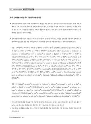 [부록] 전자출판/이러닝 주요기술별 특허출원 동향
전자출판/이러닝 기술에 대해, 과거에서부터 2011년 9월 현재까지 공개(등록)된 특허들을 콘텐츠 포맷, 콘텐츠
패키징, 서비스 및 유통 정보모델, 콘텐츠 라이센스 관리, 정보 변환 및 연계 프레임워크, 협력학습 및 지원, 학습
자 정보 및 이력, 품질인증 모델인증, 서비스 적응성과 접근성, e-포트폴리오 등의 기술별로 나누어 추출하고, 이
에 대한 정량적인 분석을 수행함
전자출판/이러닝 기술에 대한 주요 키워드를 조합하여 검색식을 작성하고, 작성된 검색식을 이용하여 검색된 기초
데이터 약 2,000여 건을 개별 스캐닝하여 각 국가DB별 특허들을 추출/분류하였음. 검색식은 아래와 같음
-국문 : ((사이버* or 싸이버* or 네트웍* or 네트워* or 원격* or 전자* or 일렉트* or 인터넷* or 인트라넷* or 웹* or
온-라인* or 온라인* or 디지털* or 디지탈* or 유비쿼터* or ubiquit* or cyber* or network* or electronic* or
internet* or intranet* or web* or on-line* or online* or digital* or 가상* or 버추* or 버츄* or
virtual*)<NEAR/3>(book* or 북* or 책* or 서적* or 도서* or 텍스트* or 러닝* or 학습* or learn* or text* or 교
과서* or 텍스트* or publish* or 퍼블리* or 출판*) or (이러닝* or 이-러닝* or 유러닝* or 유-러닝* or e러닝* or e-
러닝* or u러닝* or u-러닝* or u-learn* or e-learn* or ulearn* or elearn* or ((electron* or ubiquitous* or 일렉
트* or 유비쿼터스*)<NEAR/3>(learn* or 러닝* or 학습*))) or (ebook* or e-book* or e북* or e-북* or 이북* or
전자책* or 전자서적* or 전자도서* or 전자북* or ((electronic* or 전자*)<NEAR/3>(book* or 북* or 책* or 서적*
or 도서* or 텍스트*))) or 전자출판* or 전자 출판* or 이펍* or epub* or e-pub* or Aided Publishing* or web
book* or web-book* or webzine* or web-zine* or Electronic Publishing* or Electronic-Publishing* or 스콤* or
SCORM*)))
-영문 : ((((ubiquit* or cyber* or network* or electronic* or internet* or intranet* or web* or on-line* or
online* or digital* or virtual*)<NEAR/3>(book* or learn* or text* or publish* or magazi*) or (u-learn* or e-
learn* or u learn* or e learn* or ((electron* or ubiquitous*)<NEAR/3>(learn*))) or (ebook* or e-book* or
((electronic*) <NEAR/3>(book* or text* or magazi*))) or epub* or e-pub* or Aided Publishing* or web book*
or web-book* or webzine* or web-zine* or Electronic Publishing* or Electronic-Publishing* or SCORM*)))
전자출판/이러닝 기술 분야의 구분 기술별 각 국가의 특허 출원에 있어서, 2011년 9월까지 공개된 특허 총량은
309건으로 나타났고, 특히 한국의 특허량이 각각 176건으로 가장 많은 것으로 나타남
전반적으로 전자출판/이러닝 서비스 및 유통 정보모델 기술 관련 특허가 다른 기술 분류보다 특허 출원량이 상대
적으로 많음
90 ICT 표준화전략맵 Ver. 2012
ICT Standardization StrategyMap
융합콘텐츠2012.1.2812:52AM페이지90
 