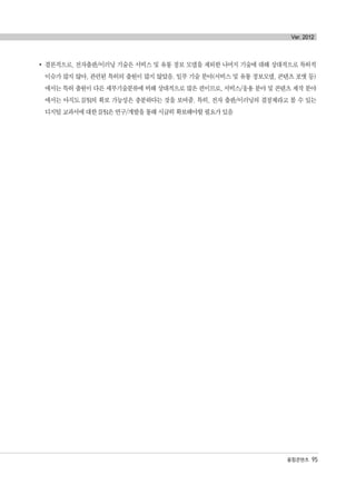 융합콘텐츠 95
Ver. 2012
결론적으로, 전자출판/이러닝 기술은 서비스 및 유통 정보 모델을 제외한 나머지 기술에 대해 상대적으로 특허적
이슈가 많지 않아, 관련된 특허의 출원이 많지 않았음. 일부 기술 분야(서비스 및 유통 정보모델, 콘텐츠 포맷 등)
에서는 특허 출원이 다른 세부기술분류에 비해 상대적으로 많은 편이므로, 서비스/응용 분야 및 콘텐츠 제작 분야
에서는 아직도 IPR의 확보 가능성은 충분하다는 것을 보여줌. 특히, 전자 출판/이러닝의 결정체라고 볼 수 있는
디지털 교과서에 대한 IPR은 연구/개발을 통해 시급히 확보해야할 필요가 있음
융합콘텐츠2012.1.2812:52AM페이지95
 